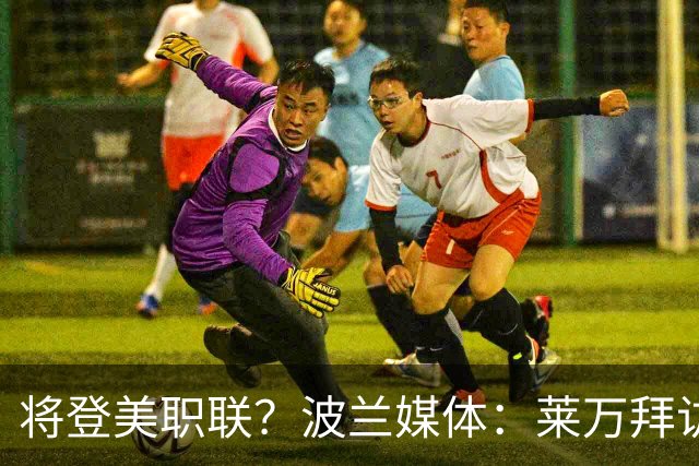 将登美职联？波兰媒体：莱万拜访芝加哥火焰并谈判，消除加盟疑虑